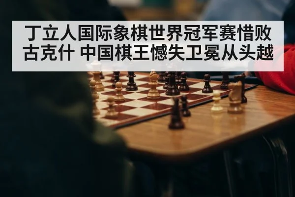 丁立人国际象棋世界冠军赛惜败古克什 中国棋王憾失卫冕从头越