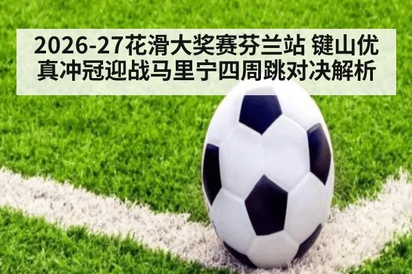 2026-27花滑大奖赛芬兰站 键山优真冲冠迎战马里宁四周跳对决解析